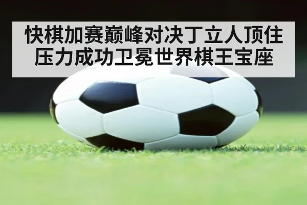 快棋加赛巅峰对决丁立人顶住压力成功卫冕世界棋王宝座