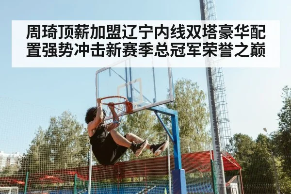 周琦顶薪加盟辽宁内线双塔豪华配置强势冲击新赛季总冠军荣誉之巅