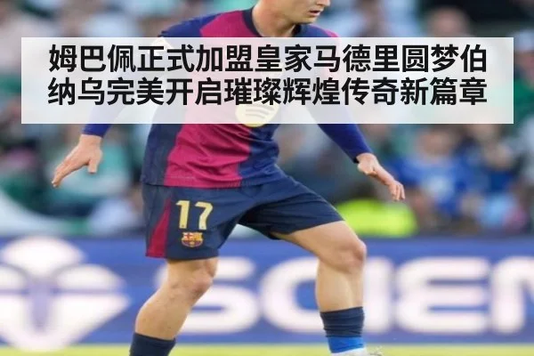 姆巴佩正式加盟皇家马德里圆梦伯纳乌完美开启璀璨辉煌传奇新篇章